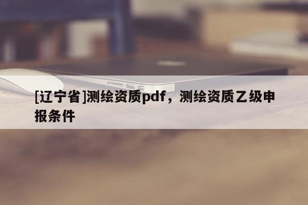 [辽宁省]测绘资质pdf，测绘资质乙级申报条件