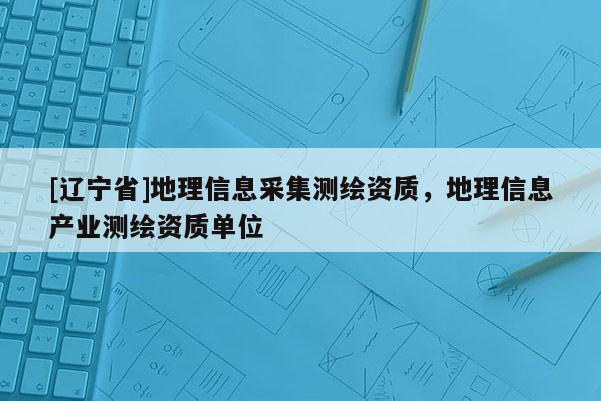 [辽宁省]地理信息采集测绘资质，地理信息产业测绘资质单位