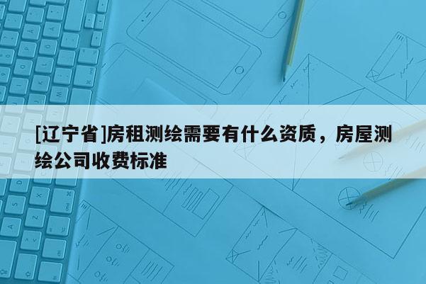 [辽宁省]房租测绘需要有什么资质，房屋测绘公司收费标准