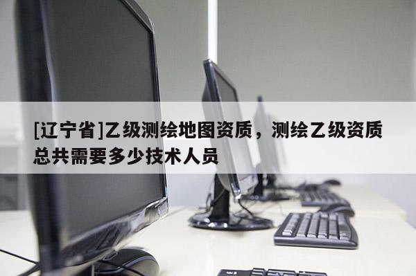 [辽宁省]乙级测绘地图资质，测绘乙级资质总共需要多少技术人员