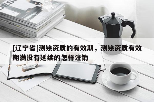 [辽宁省]测绘资质的有效期，测绘资质有效期满没有延续的怎样注销