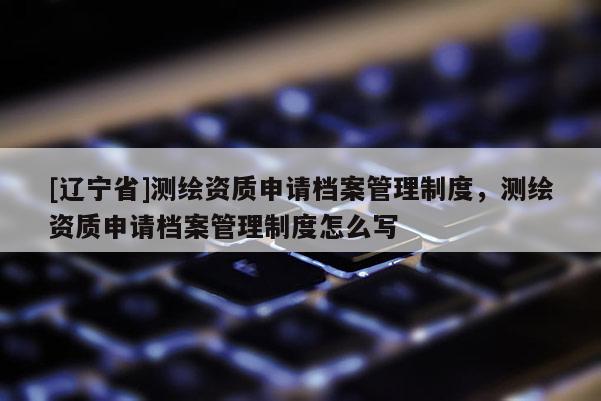 [辽宁省]测绘资质申请档案管理制度，测绘资质申请档案管理制度怎么写