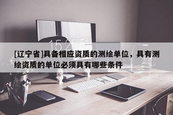 [辽宁省]具备相应资质的测绘单位，具有测绘资质的单位必须具有哪些条件