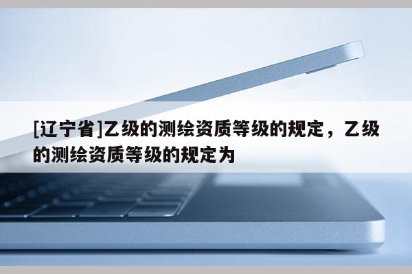 [辽宁省]乙级的测绘资质等级的规定，乙级的测绘资质等级的规定为