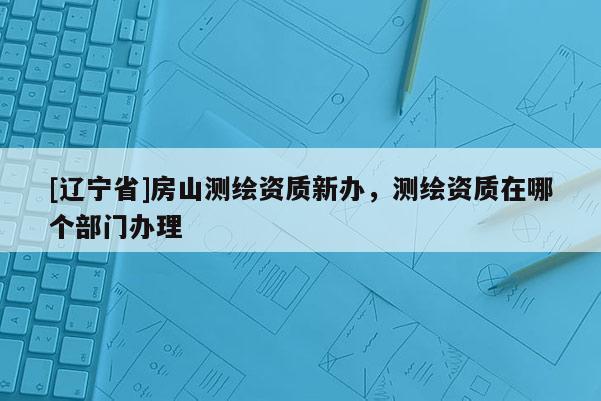 [辽宁省]房山测绘资质新办，测绘资质在哪个部门办理