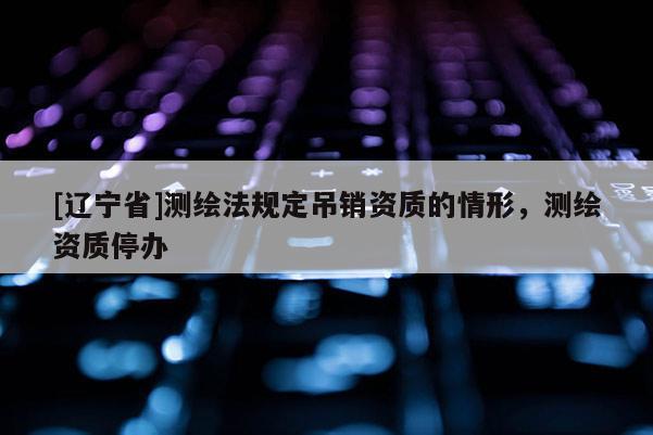 [辽宁省]测绘法规定吊销资质的情形，测绘资质停办