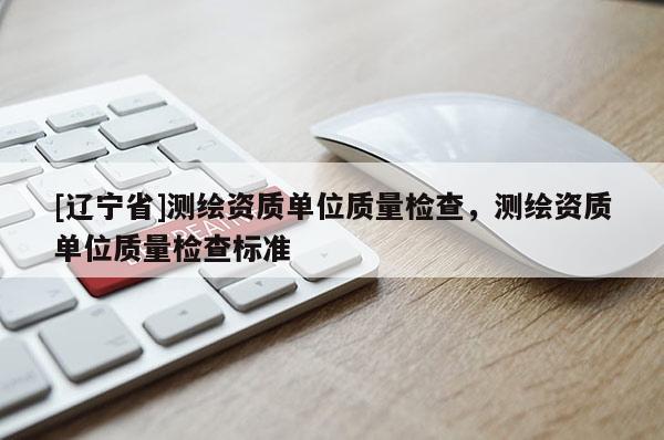 [辽宁省]测绘资质单位质量检查，测绘资质单位质量检查标准