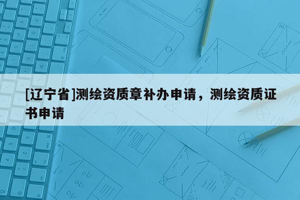[辽宁省]测绘资质章补办申请，测绘资质证书申请
