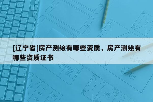 [辽宁省]房产测绘有哪些资质，房产测绘有哪些资质证书