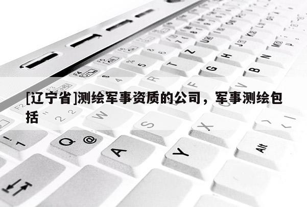 [辽宁省]测绘军事资质的公司，军事测绘包括