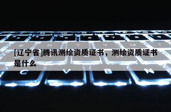 [辽宁省]腾讯测绘资质证书，测绘资质证书是什么