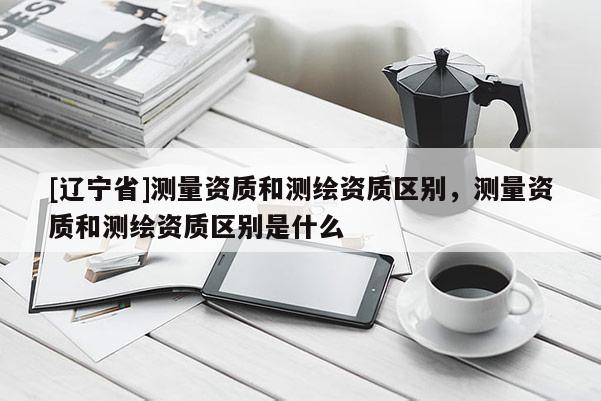 [辽宁省]测量资质和测绘资质区别，测量资质和测绘资质区别是什么