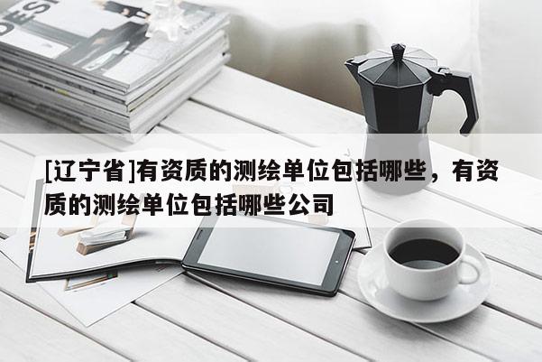 [辽宁省]有资质的测绘单位包括哪些，有资质的测绘单位包括哪些公司