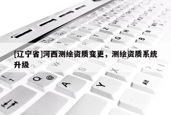 [辽宁省]河西测绘资质变更，测绘资质系统升级