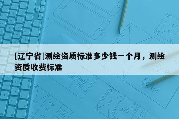 [辽宁省]测绘资质标准多少钱一个月，测绘资质收费标准