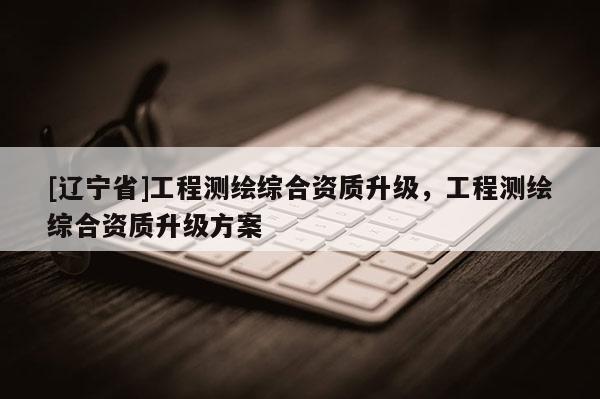 [辽宁省]工程测绘综合资质升级，工程测绘综合资质升级方案