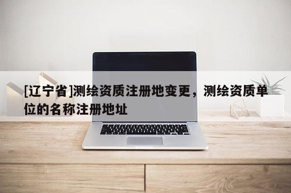 [辽宁省]测绘资质注册地变更，测绘资质单位的名称注册地址