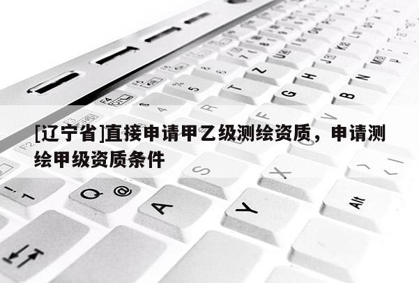 [辽宁省]直接申请甲乙级测绘资质，申请测绘甲级资质条件