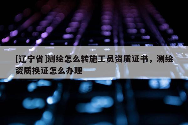 [辽宁省]测绘怎么转施工员资质证书，测绘资质换证怎么办理