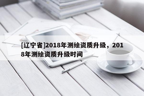 [辽宁省]2018年测绘资质升级，2018年测绘资质升级时间