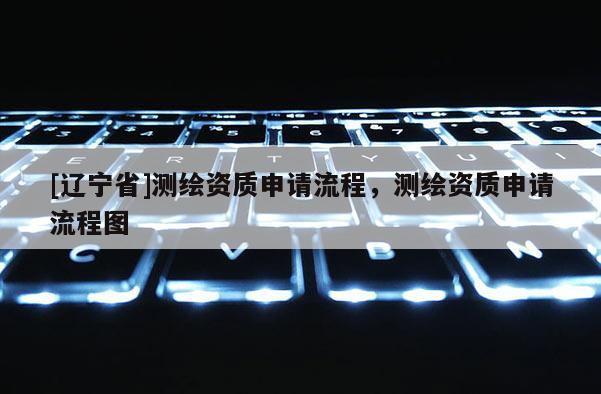 [辽宁省]测绘资质申请流程，测绘资质申请流程图