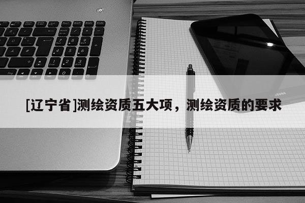 [辽宁省]测绘资质五大项，测绘资质的要求