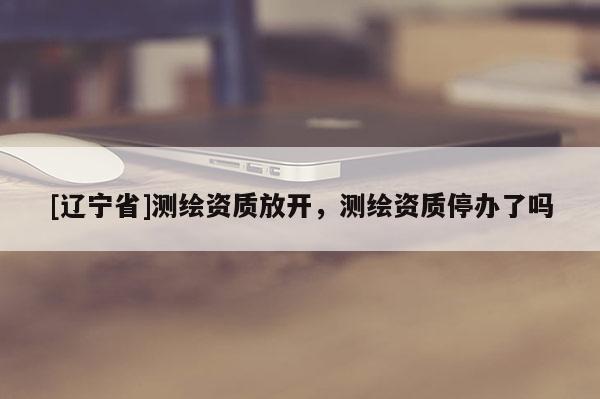 [辽宁省]测绘资质放开，测绘资质停办了吗