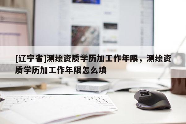 [辽宁省]测绘资质学历加工作年限，测绘资质学历加工作年限怎么填