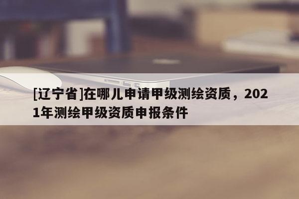 [辽宁省]在哪儿申请甲级测绘资质，2021年测绘甲级资质申报条件
