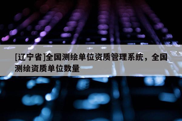 [辽宁省]全国测绘单位资质管理系统，全国测绘资质单位数量