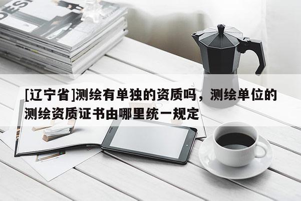 [辽宁省]测绘有单独的资质吗，测绘单位的测绘资质证书由哪里统一规定