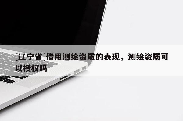 [辽宁省]借用测绘资质的表现，测绘资质可以授权吗