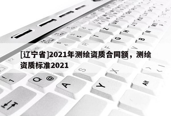 [辽宁省]2021年测绘资质合同额，测绘资质标准2021