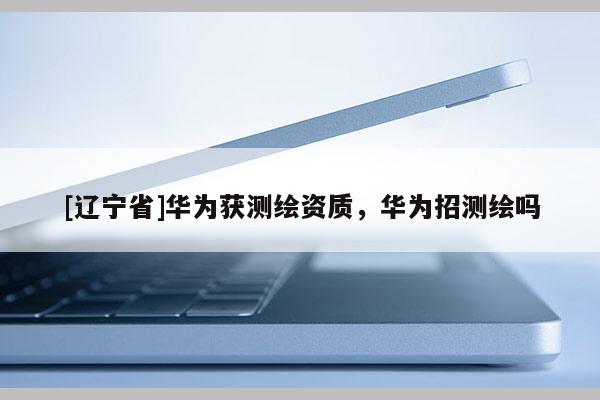 [辽宁省]华为获测绘资质，华为招测绘吗
