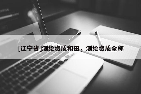 [辽宁省]测绘资质和田，测绘资质全称