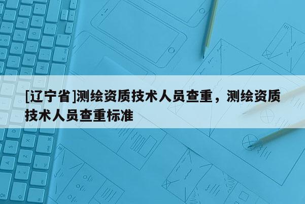 [辽宁省]测绘资质技术人员查重，测绘资质技术人员查重标准