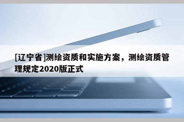 [辽宁省]测绘资质和实施方案，测绘资质管理规定2020版正式