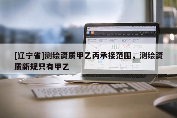 [辽宁省]测绘资质甲乙丙承接范围，测绘资质新规只有甲乙
