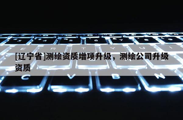 [辽宁省]测绘资质增项升级，测绘公司升级资质