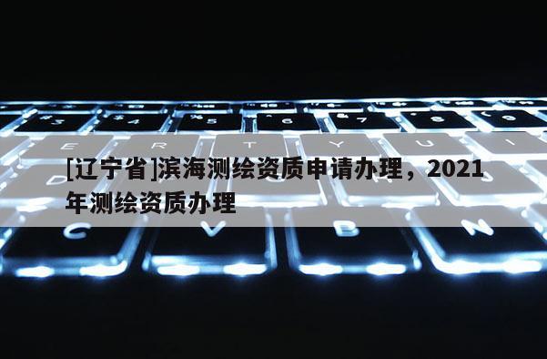 [辽宁省]滨海测绘资质申请办理，2021年测绘资质办理