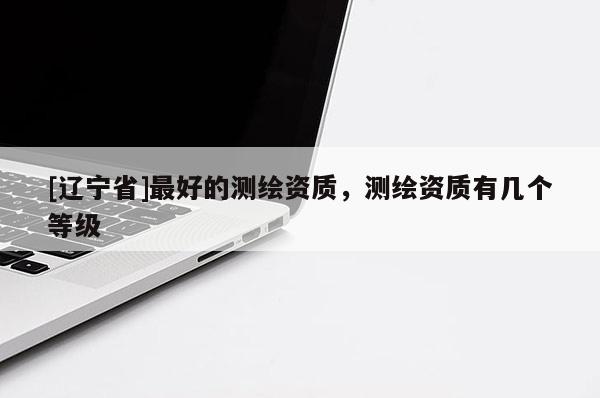 [辽宁省]最好的测绘资质，测绘资质有几个等级