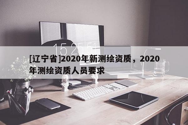 [辽宁省]2020年新测绘资质，2020年测绘资质人员要求
