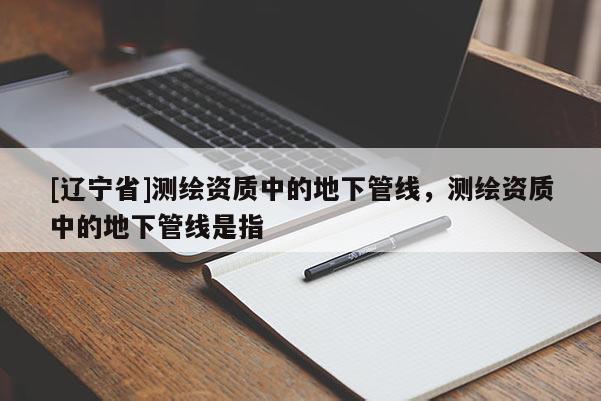 [辽宁省]测绘资质中的地下管线，测绘资质中的地下管线是指
