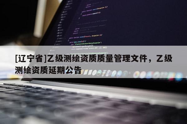 [辽宁省]乙级测绘资质质量管理文件，乙级测绘资质延期公告