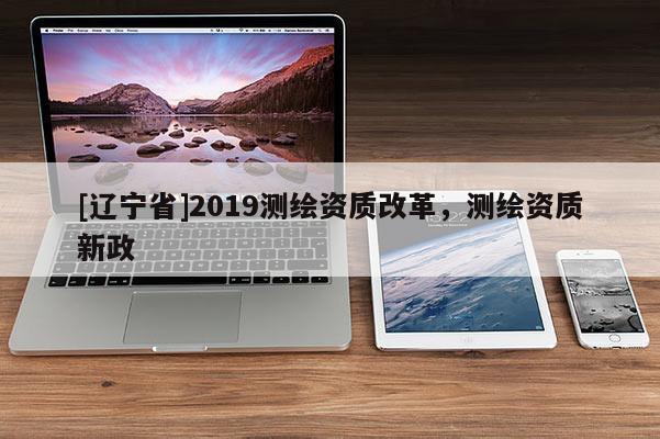 [辽宁省]2019测绘资质改革，测绘资质新政