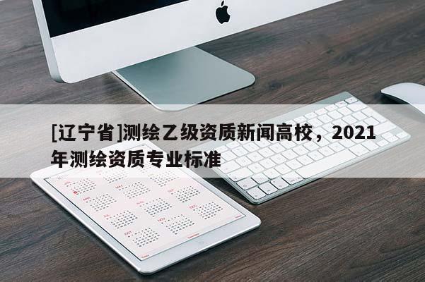 [辽宁省]测绘乙级资质新闻高校，2021年测绘资质专业标准