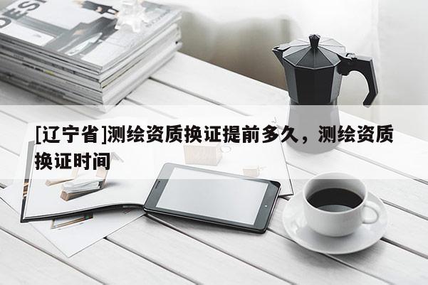 [辽宁省]测绘资质换证提前多久，测绘资质换证时间