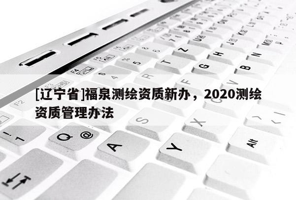 [辽宁省]福泉测绘资质新办，2020测绘资质管理办法