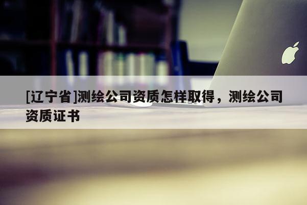 [辽宁省]测绘公司资质怎样取得，测绘公司资质证书