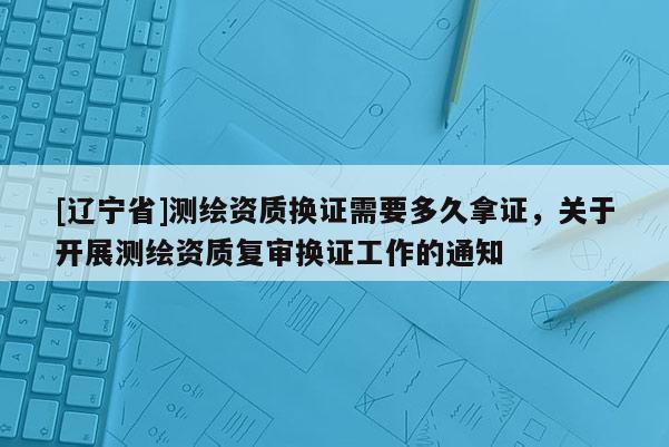 [辽宁省]测绘资质换证需要多久拿证，关于开展测绘资质复审换证工作的通知